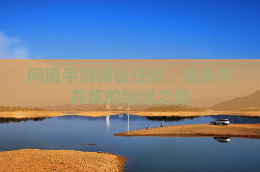 问道手游师徒任务,传承与共筑的仙缘之路 问道手游师徒任务,传承与共筑的仙缘之路