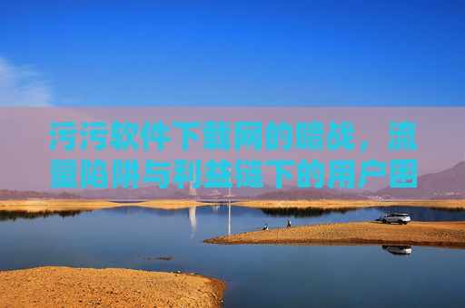 污污软件下载网的暗战,流量陷阱与利益链下的用户困局 污污软件下载网的暗战,流量陷阱与利益链下的用户困局