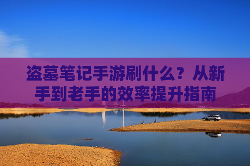 盗墓笔记手游刷什么?从新手到老手的效率提升指南 盗墓笔记手游刷什么?从新手到老手的效率提升指南
