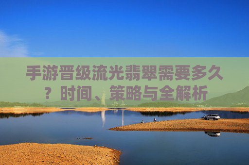 手游晋级流光翡翠需要多久?时间、策略与全解析 手游晋级流光翡翠需要多久?时间、策略与全解析