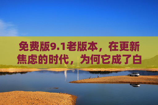 免费版9.1老版本,在更新焦虑的时代,为何它成了白月光? 免费版9.1老版本,在更新焦虑的时代,为何它成了白月光?