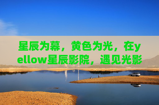 星辰为幕,黄色为光,在yellow星辰影院,遇见光影里的温柔 星辰为幕,黄色为光,在yellow星辰影院,遇见光影里的温柔