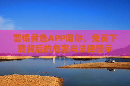 警惕黄色APP陷阱,免费下载背后的危害与法律警示 警惕黄色APP陷阱,免费下载背后的危害与法律警示