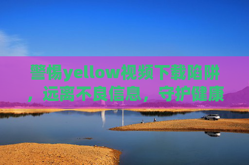 警惕yellow视频下载陷阱,远离不良信息,守护健康网络生活 警惕yellow视频下载陷阱,远离不良信息,守护健康网络生活