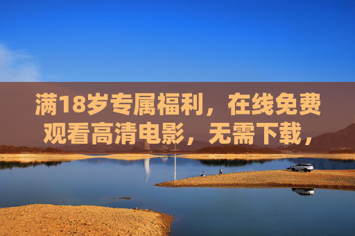 满18岁专属福利,在线免费观看高清电影,无需下载,畅享大屏体验 满18岁专属福利,在线免费观看高清电影,无需下载,畅享大屏体验