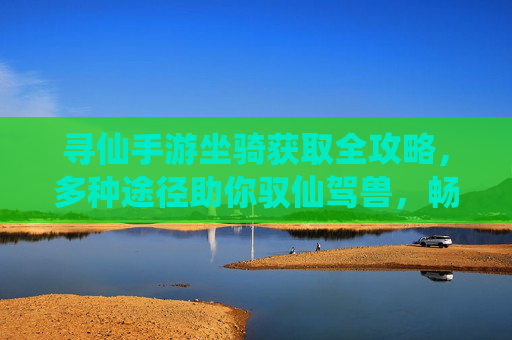 寻仙手游坐骑获取全攻略，多种途径助你驭仙驾兽，畅游三界