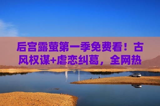 后宫露萤第一季免费看！古风权谋+虐恋纠葛，全网热播剧零门槛追更
