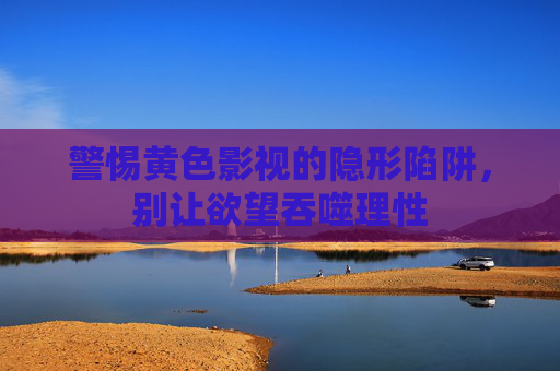 警惕黄色影视的隐形陷阱,别让欲望吞噬理性 警惕黄色影视的隐形陷阱,别让欲望吞噬理性