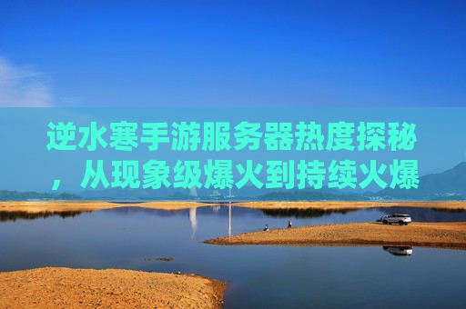 逆水寒手游服务器热度探秘,从现象级爆火到持续火爆的背后逻辑 逆水寒手游服务器热度探秘,从现象级爆火到持续火爆的背后逻辑