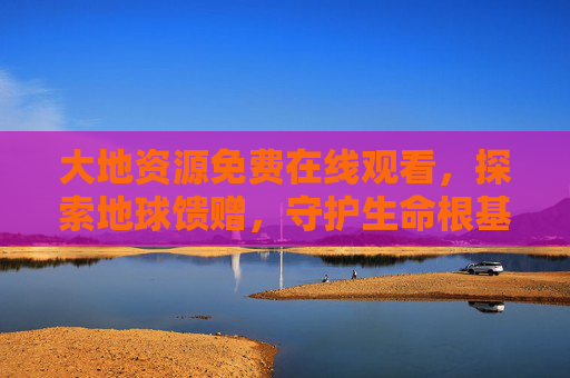 大地资源免费在线观看,探索地球馈赠,守护生命根基 大地资源免费在线观看,探索地球馈赠,守护生命根基