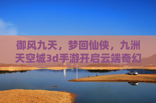 御风九天,梦回仙侠,九洲天空城3d手游开启云端奇幻之旅 御风九天,梦回仙侠,九洲天空城3d手游开启云端奇幻之旅