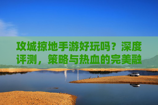 攻城掠地手游好玩吗?深度评测,策略与热血的完美融合,值得一试! 攻城掠地手游好玩吗?深度评测,策略与热血的完美融合,值得一试!