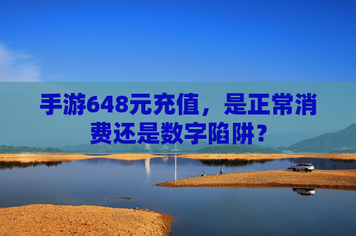 手游648元充值，是正常消费还是数字陷阱？