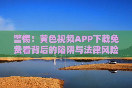 警惕!黄色视频APP下载免费看背后的陷阱与法律风险 警惕!黄色视频APP下载免费看背后的陷阱与法律风险