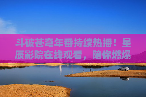 斗破苍穹年番持续热播！星辰影院在线观看，陪你燃爆玄幻世界