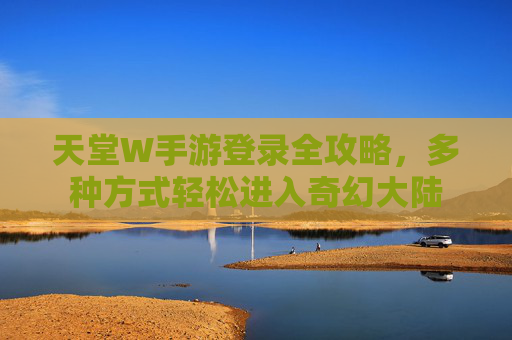 天堂W手游登录全攻略,多种方式轻松进入奇幻大陆 天堂W手游登录全攻略,多种方式轻松进入奇幻大陆