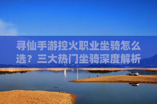 寻仙手游控火职业坐骑怎么选？三大热门坐骑深度解析，助你战力飙升！