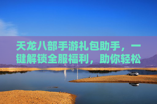 天龙八部手游礼包助手,一键解锁全服福利,助你轻松笑傲江湖 天龙八部手游礼包助手,一键解锁全服福利,助你轻松笑傲江湖