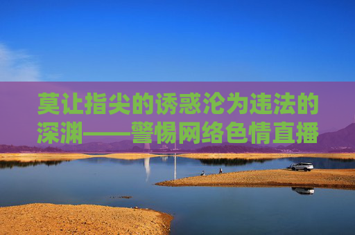 莫让指尖的诱惑沦为违法的深渊——警惕网络色情直播的危害 莫让指尖的诱惑沦为违法的深渊——警惕网络色情直播的危害