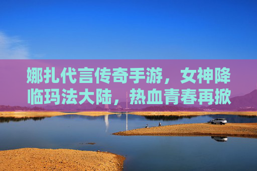 娜扎代言传奇手游,女神降临玛法大陆,热血青春再掀风云 娜扎代言传奇手游,女神降临玛法大陆,热血青春再掀风云