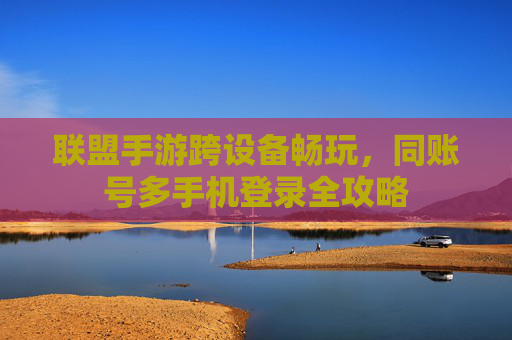 联盟手游跨设备畅玩,同账号多手机登录全攻略 联盟手游跨设备畅玩,同账号多手机登录全攻略