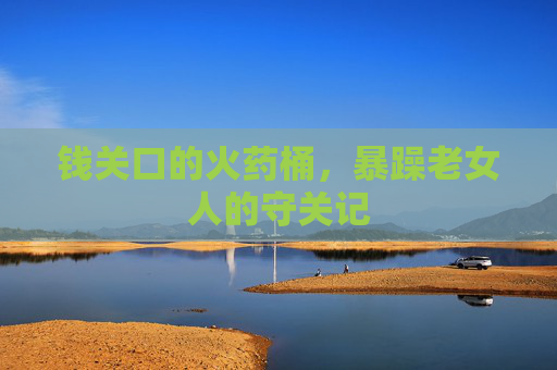 钱关口的火药桶，暴躁老女人的守关记