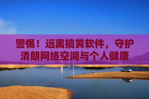 警惕!远离搞黄软件,守护清朗网络空间与个人健康 警惕!远离搞黄软件,守护清朗网络空间与个人健康