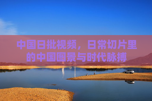 中国日批视频，日常切片里的中国图景与时代脉搏