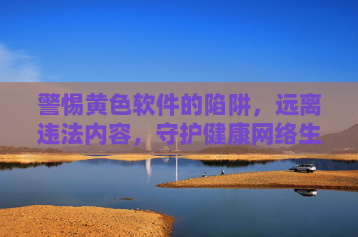 警惕黄色软件的陷阱,远离违法内容,守护健康网络生活 警惕黄色软件的陷阱,远离违法内容,守护健康网络生活