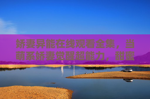 娇妻异能在线观看全集,当萌系娇妻觉醒超能力,甜蜜异能恋爱剧高能来袭! 娇妻异能在线观看全集,当萌系娇妻觉醒超能力,甜蜜异能恋爱剧高能来袭!