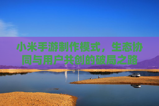 小米手游制作模式,生态协同与用户共创的破局之路 小米手游制作模式,生态协同与用户共创的破局之路