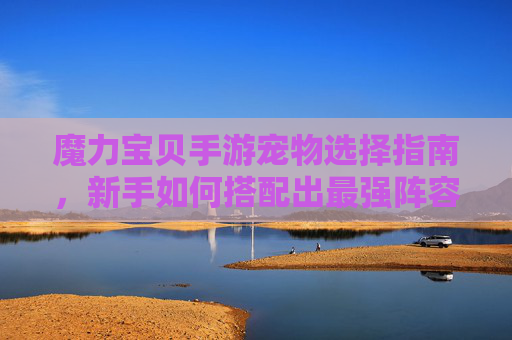 魔力宝贝手游宠物选择指南,新手如何搭配出最强阵容? 魔力宝贝手游宠物选择指南,新手如何搭配出最强阵容?