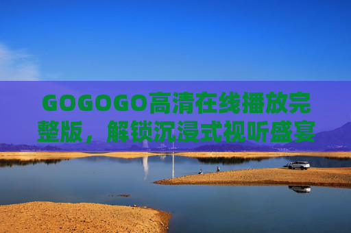 GOGOGO高清在线播放完整版，解锁沉浸式视听盛宴，畅享无删减精彩