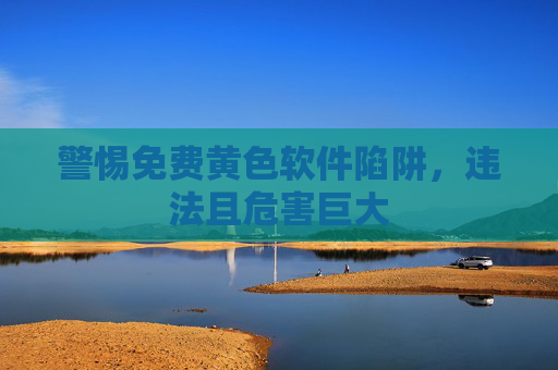 警惕免费黄色软件陷阱，违法且危害巨大