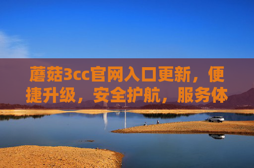 蘑菇3cc官网入口更新，便捷升级，安全护航，服务体验再升级