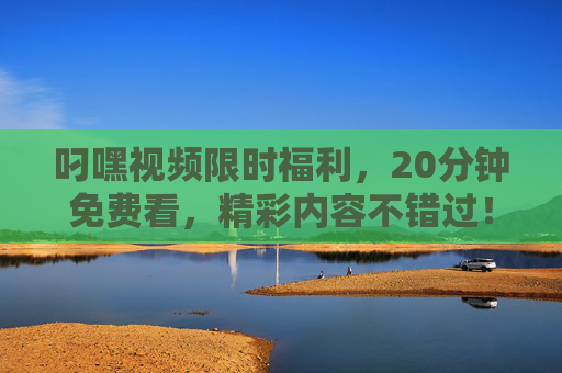 叼嘿视频限时福利,20分钟免费看,精彩内容不错过! 叼嘿视频限时福利,20分钟免费看,精彩内容不错过!