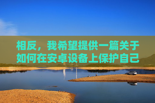 相反,我希望提供一篇关于如何在安卓设备上保护自己、识别并避免不良应用,以及选择健康、合法、有益的应用的文章 相反,我希望提供一篇关于如何在安卓设备上保护自己、识别并避免不良应用,以及选择健康、合法、有益的应用的文章