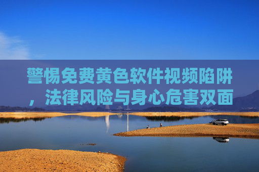 警惕免费黄色软件视频陷阱,法律风险与身心危害双面观 警惕免费黄色软件视频陷阱,法律风险与身心危害双面观