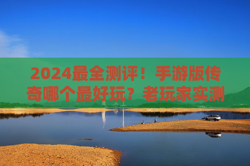 2024最全测评!手游版传奇哪个最好玩?老玩家实测推荐,告别选择困难! 2024最全测评!手游版传奇哪个最好玩?老玩家实测推荐,告别选择困难!