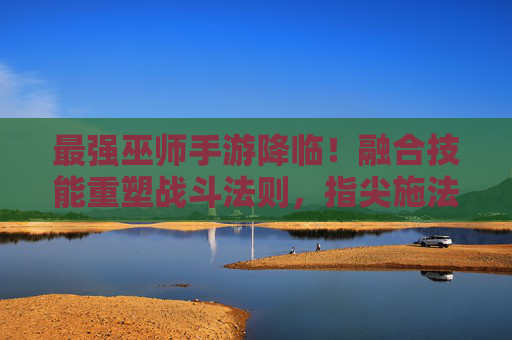 最强巫师手游降临！融合技能重塑战斗法则，指尖施法再掀魔法狂潮