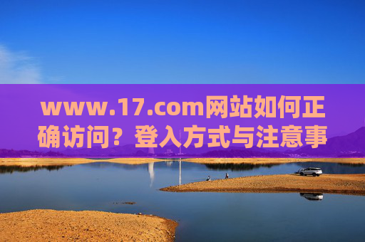 www.17.com网站如何正确访问?登入方式与注意事项 www.17.com网站如何正确访问?登入方式与注意事项