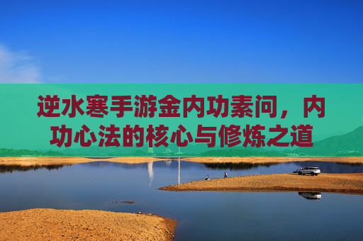 逆水寒手游金内功素问，内功心法的核心与修炼之道