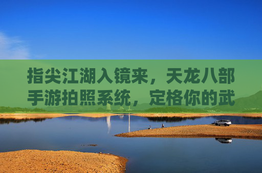 指尖江湖入镜来,天龙八部手游拍照系统,定格你的武侠名场面 指尖江湖入镜来,天龙八部手游拍照系统,定格你的武侠名场面