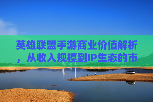 英雄联盟手游商业价值解析,从收入规模到IP生态的市值密码 英雄联盟手游商业价值解析,从收入规模到IP生态的市值密码