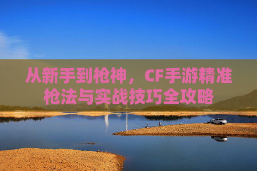 从新手到枪神,CF手游精准枪法与实战技巧全攻略 从新手到枪神,CF手游精准枪法与实战技巧全攻略