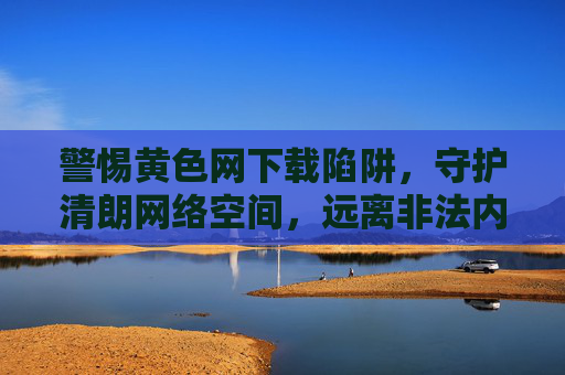 警惕黄色网下载陷阱,守护清朗网络空间,远离非法内容 警惕黄色网下载陷阱,守护清朗网络空间,远离非法内容