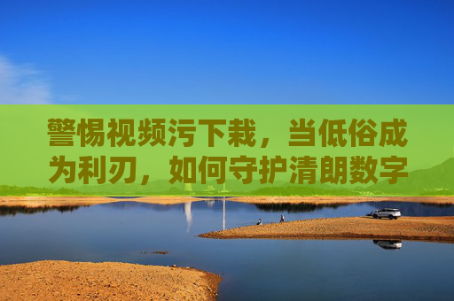 警惕视频污下栽,当低俗成为利刃,如何守护清朗数字空间? 警惕视频污下栽,当低俗成为利刃,如何守护清朗数字空间?