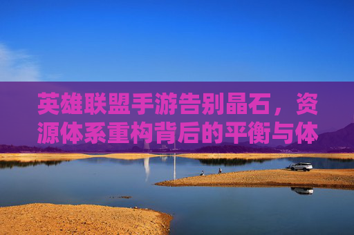 英雄联盟手游告别晶石,资源体系重构背后的平衡与体验之辩 英雄联盟手游告别晶石,资源体系重构背后的平衡与体验之辩