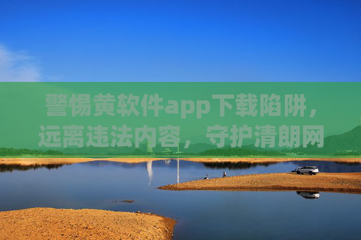 警惕黄软件app下载陷阱，远离违法内容，守护清朗网络