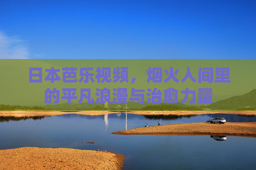 日本芭乐视频，烟火人间里的平凡浪漫与治愈力量